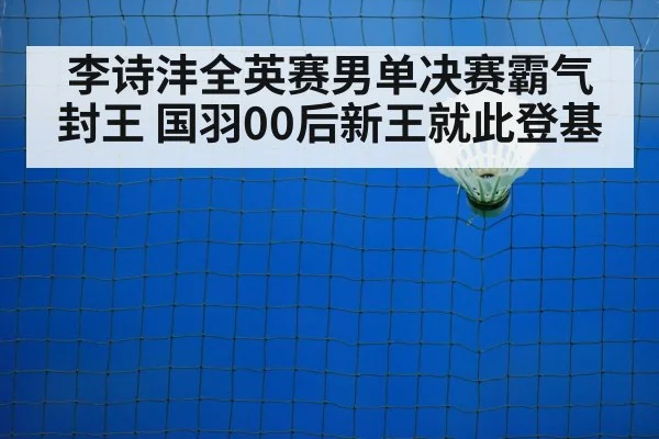 李诗沣全英赛男单决赛霸气封王 国羽00后新王就此登基
